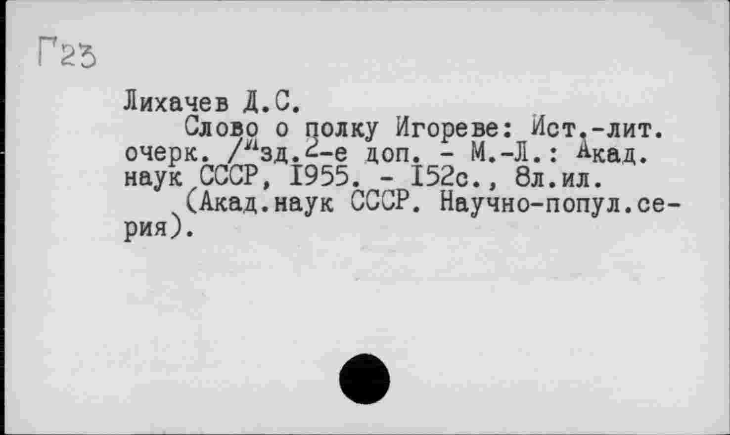 ﻿Г2ђ
Лихачев Д.С.
Слово о полку Игореве: Ист.-лит. очерк. /изд.<--е доп. - М.-Л.: АКад. наук СССР, 1955. - 152с., 8л.ил.
(Акад.наук СССР. Научно-попул.серия).